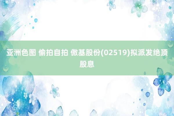 亚洲色图 偷拍自拍 傲基股份(02519)拟派发绝顶股息