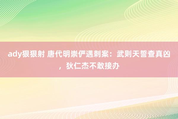 ady狠狠射 唐代明崇俨遇刺案：武则天誓查真凶，狄仁杰不敢接办