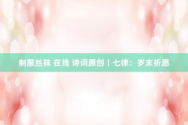 制服丝袜 在线 诗词原创丨七律：岁末祈愿