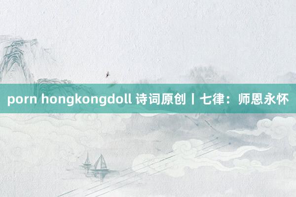 porn hongkongdoll 诗词原创丨七律：师恩永怀