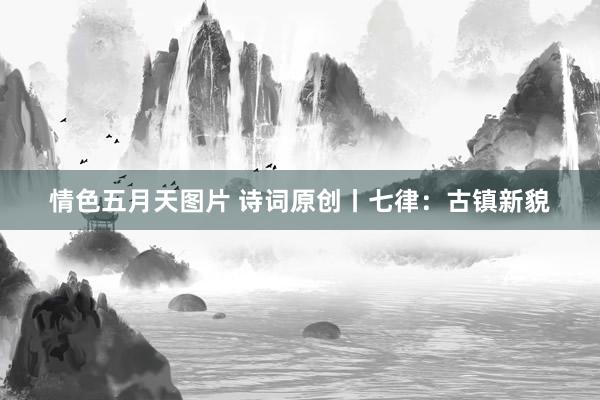 情色五月天图片 诗词原创丨七律：古镇新貌
