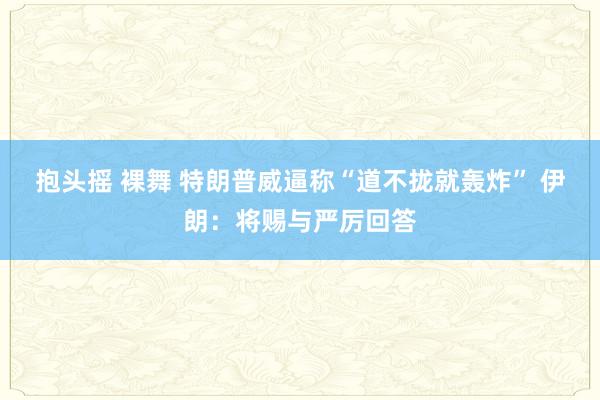 抱头摇 裸舞 特朗普威逼称“道不拢就轰炸” 伊朗：将赐与严厉回答