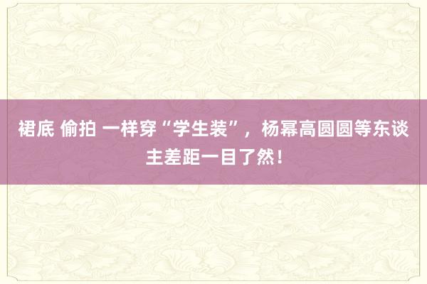 裙底 偷拍 一样穿“学生装”，杨幂高圆圆等东谈主差距一目了然！