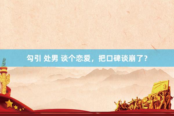 勾引 处男 谈个恋爱，把口碑谈崩了？