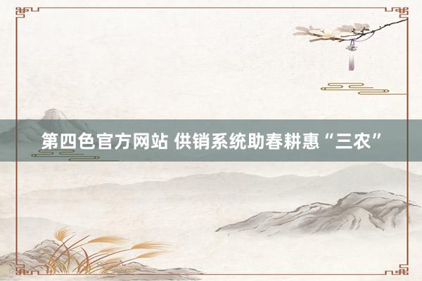 第四色官方网站 供销系统助春耕惠“三农”