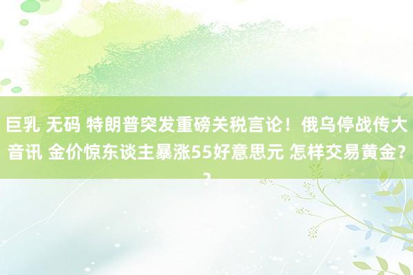 巨乳 无码 特朗普突发重磅关税言论！俄乌停战传大音讯 金价惊东谈主暴涨55好意思元 怎样交易黄金？
