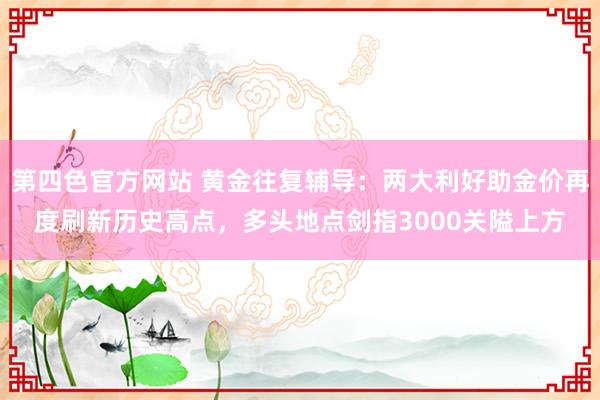 第四色官方网站 黄金往复辅导：两大利好助金价再度刷新历史高点，多头地点剑指3000关隘上方