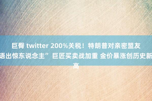 巨臀 twitter 200%关税！特朗普对亲密盟友“语出惊东说念主” 巨匠买卖战加重 金价暴涨创历史新高