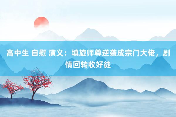 高中生 自慰 演义：填旋师尊逆袭成宗门大佬，剧情回转收好徒