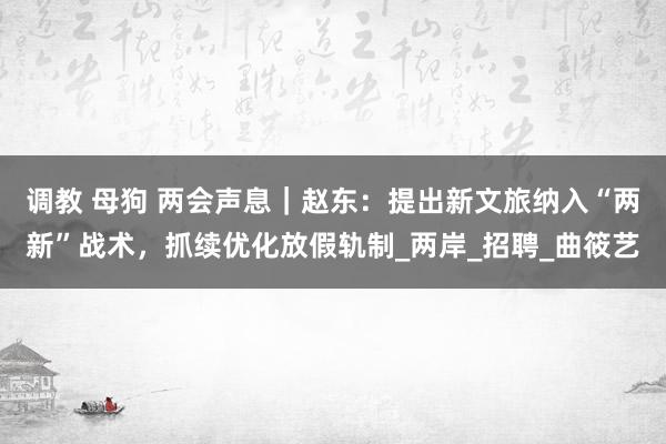 调教 母狗 两会声息｜赵东：提出新文旅纳入“两新”战术，抓续优化放假轨制_两岸_招聘_曲筱艺