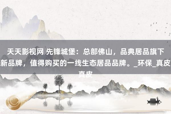 天天影视网 先锋城堡：总部佛山，品典居品旗下新品牌，值得购买的一线生态居品品牌。_环保_真皮