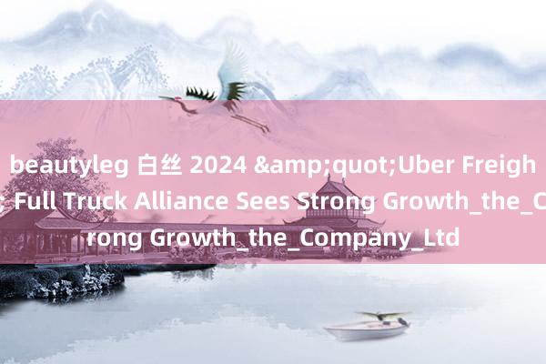 beautyleg 白丝 2024 &quot;Uber Freight&quot; Full Truck Alliance Sees Strong Growth_the_Company_Ltd