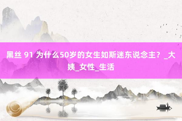 黑丝 91 为什么50岁的女生如斯迷东说念主？_大姨_女性_生活