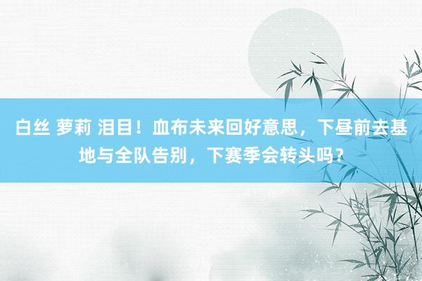 白丝 萝莉 泪目！血布未来回好意思，下昼前去基地与全队告别，下赛季会转头吗？