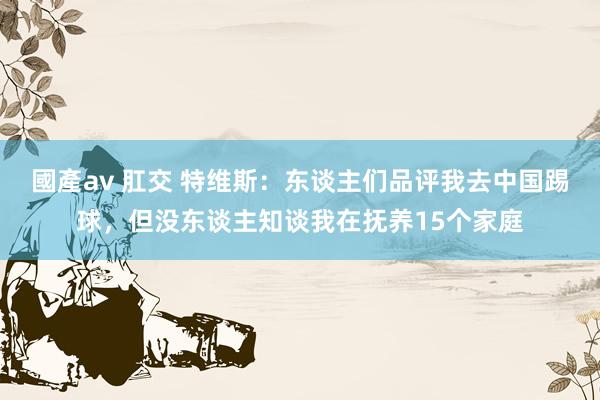 國產av 肛交 特维斯：东谈主们品评我去中国踢球，但没东谈主知谈我在抚养15个家庭