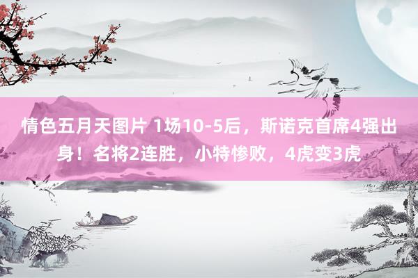 情色五月天图片 1场10-5后，斯诺克首席4强出身！名将2连胜，小特惨败，4虎变3虎