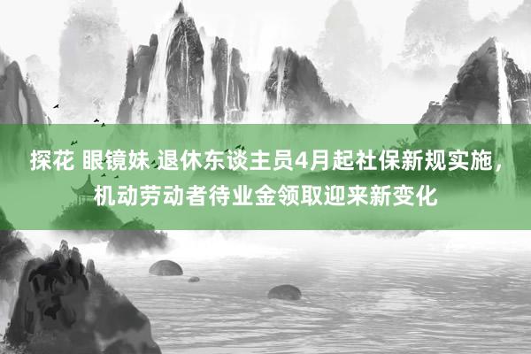 探花 眼镜妹 退休东谈主员4月起社保新规实施，机动劳动者待业金领取迎来新变化