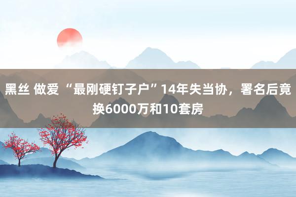 黑丝 做爱 “最刚硬钉子户”14年失当协，署名后竟换6000万和10套房