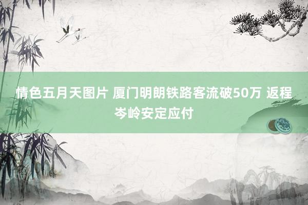 情色五月天图片 厦门明朗铁路客流破50万 返程岑岭安定应付