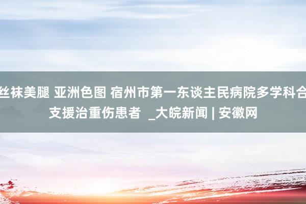 丝袜美腿 亚洲色图 宿州市第一东谈主民病院多学科合支援治重伤患者  _大皖新闻 | 安徽网