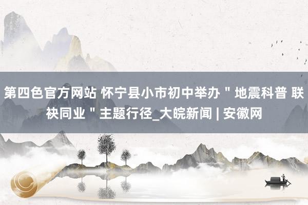 第四色官方网站 怀宁县小市初中举办＂地震科普 联袂同业＂主题行径_大皖新闻 | 安徽网