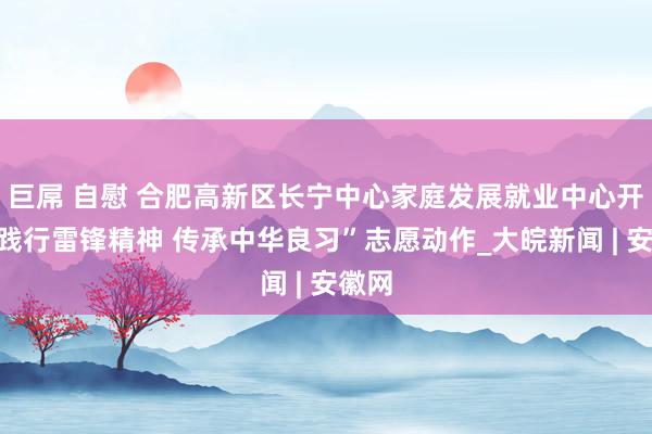 巨屌 自慰 合肥高新区长宁中心家庭发展就业中心开展“践行雷锋精神 传承中华良习”志愿动作_大皖新闻 | 安徽网