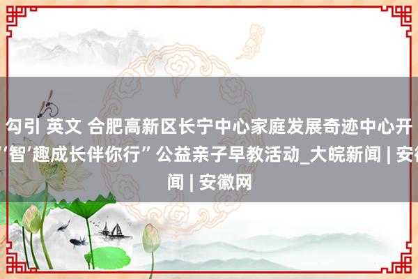 勾引 英文 合肥高新区长宁中心家庭发展奇迹中心开展“‘智’趣成长伴你行”公益亲子早教活动_大皖新闻 | 安徽网