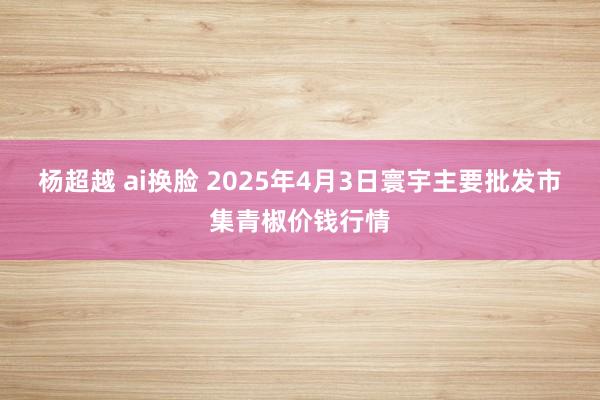 杨超越 ai换脸 2025年4月3日寰宇主要批发市集青椒价钱行情