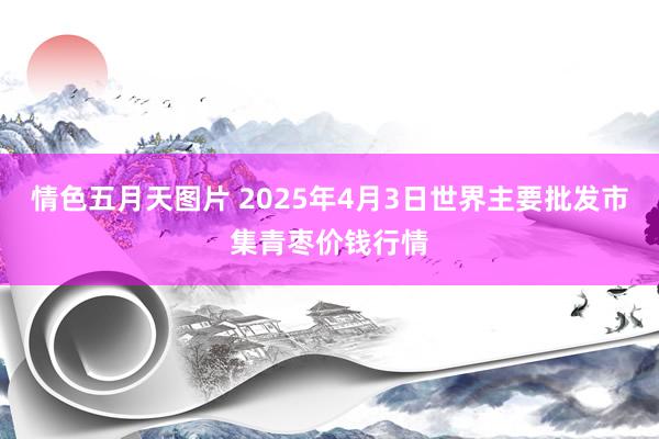 情色五月天图片 2025年4月3日世界主要批发市集青枣价钱行情