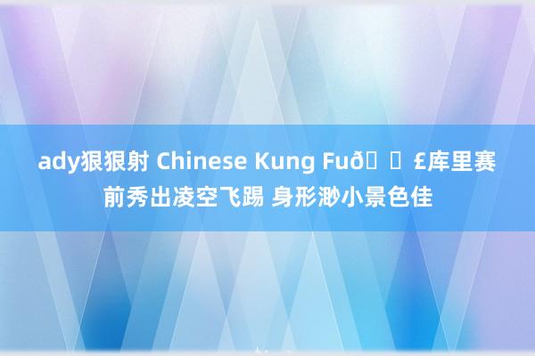 ady狠狠射 Chinese Kung Fu👣库里赛前秀出凌空飞踢 身形渺小景色佳