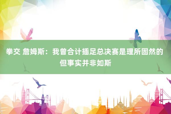 拳交 詹姆斯：我曾合计插足总决赛是理所固然的 但事实并非如斯