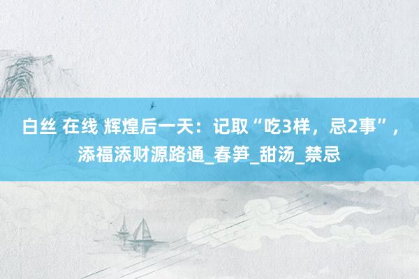 白丝 在线 辉煌后一天：记取“吃3样，忌2事”，添福添财源路通_春笋_甜汤_禁忌