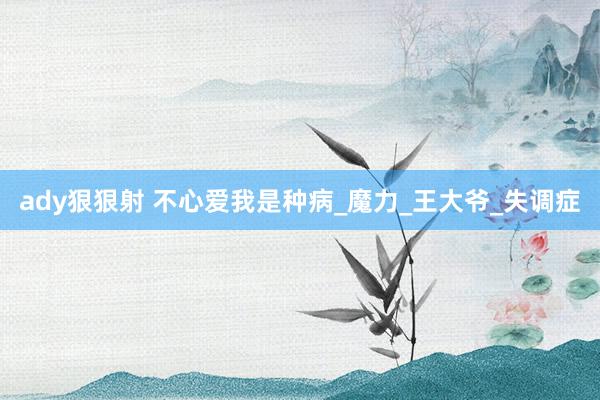 ady狠狠射 不心爱我是种病_魔力_王大爷_失调症