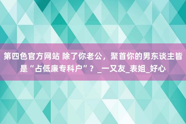 第四色官方网站 除了你老公，聚首你的男东谈主皆是“占低廉专科户”？_一又友_表姐_好心