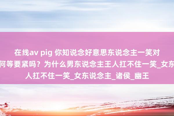 在线av pig 你知说念好意思东说念主一笑对一个男东说念主是何等要紧吗？为什么男东说念主王人扛不住一笑_女东说念主_诸侯_幽王