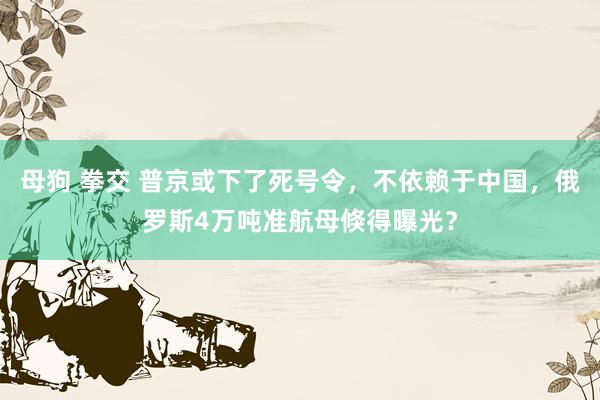 母狗 拳交 普京或下了死号令，不依赖于中国，俄罗斯4万吨准航母倏得曝光？