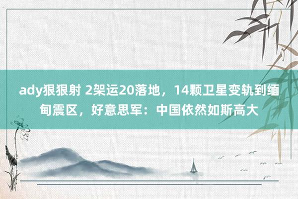 ady狠狠射 2架运20落地，14颗卫星变轨到缅甸震区，好意思军：中国依然如斯高大