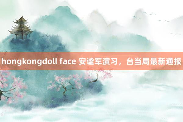 hongkongdoll face 安谧军演习，台当局最新通报