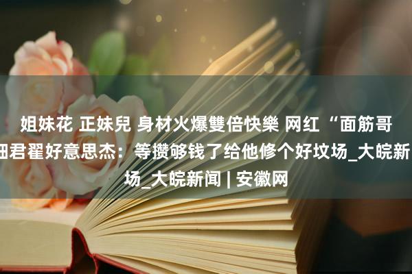 姐妹花 正妹兒 身材火爆雙倍快樂 网红 “面筋哥” 逝世，细君翟好意思杰：等攒够钱了给他修个好坟场_大皖新闻 | 安徽网