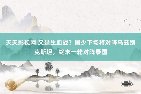 天天影视网 又是生血战？国少下场将对阵乌兹别克斯坦，终末一轮对阵泰国