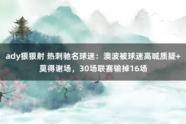 ady狠狠射 热刺驰名球迷：澳波被球迷高喊质疑+莫得谢场，30场联赛输掉16场