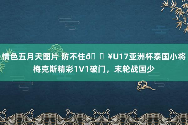 情色五月天图片 防不住🔥U17亚洲杯泰国小将梅克斯精彩1V1破门，末轮战国少