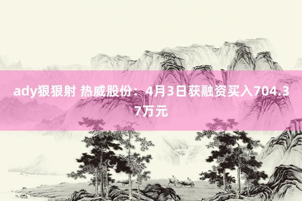 ady狠狠射 热威股份：4月3日获融资买入704.37万元