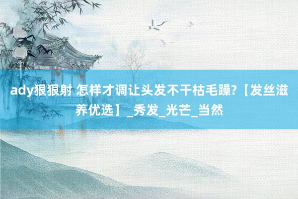 ady狠狠射 怎样才调让头发不干枯毛躁?【发丝滋养优选】_秀发_光芒_当然