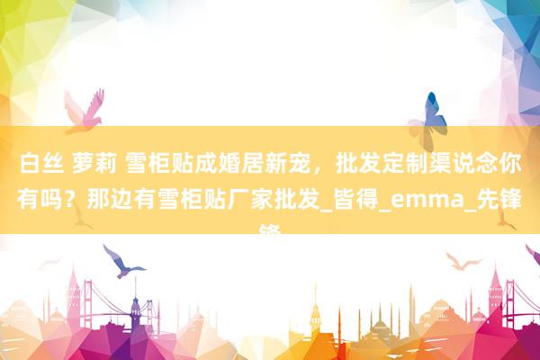 白丝 萝莉 雪柜贴成婚居新宠，批发定制渠说念你有吗？那边有雪柜贴厂家批发_皆得_emma_先锋