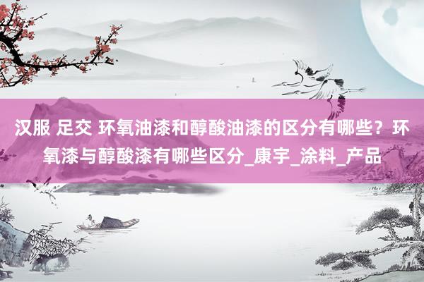 汉服 足交 环氧油漆和醇酸油漆的区分有哪些？环氧漆与醇酸漆有哪些区分_康宇_涂料_产品