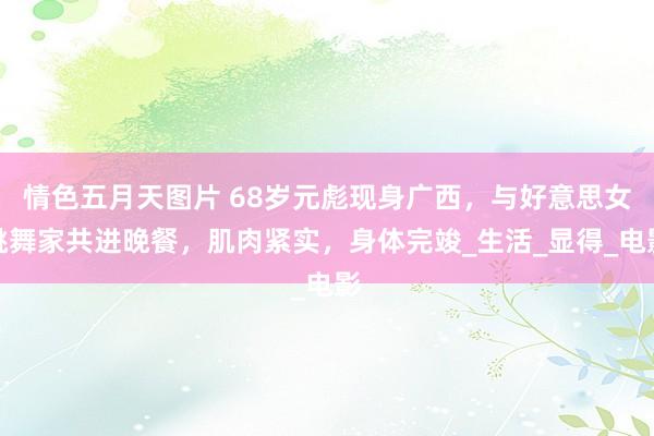 情色五月天图片 68岁元彪现身广西，与好意思女跳舞家共进晚餐，肌肉紧实，身体完竣_生活_显得_电影