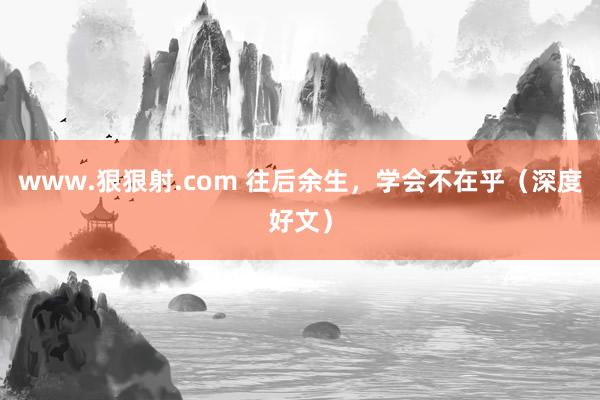 www.狠狠射.com 往后余生，学会不在乎（深度好文）
