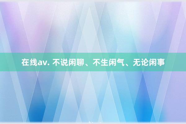 在线av. 不说闲聊、不生闲气、无论闲事