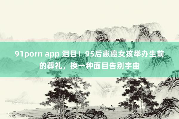 91porn app 泪目！95后患癌女孩举办生前的葬礼，换一种面目告别宇宙